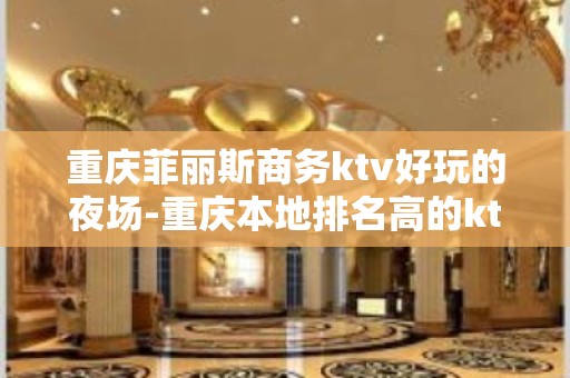 重庆菲丽斯商务ktv好玩的夜场-重庆本地排名高的ktv – 重庆云阳KTV排名大全