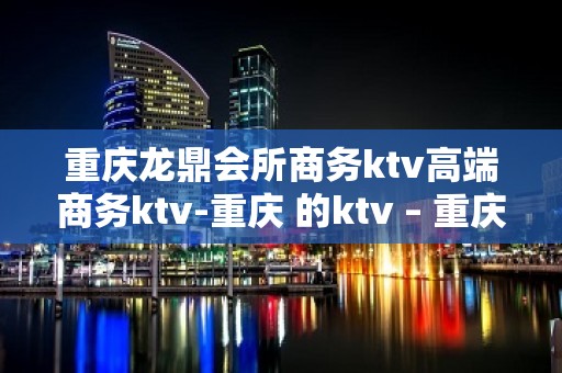 重庆龙鼎会所商务ktv高端商务ktv-重庆 的ktv – 重庆万州KTV排名大全