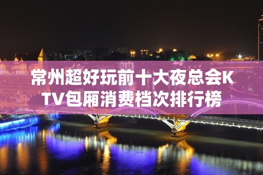 常州超好玩前十大夜总会KTV包厢消费档次排行榜