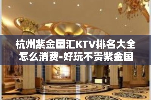 杭州紫金国汇KTV排名大全怎么消费-好玩不贵紫金国汇KTV。