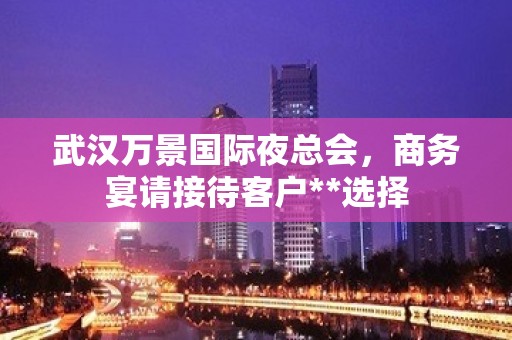 武汉万景国际夜总会，商务宴请接待客户**选择