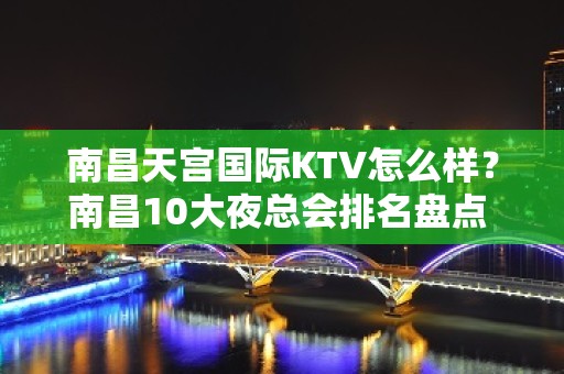 南昌天宫国际KTV怎么样？南昌10大夜总会排名盘点 – 南昌东湖KTV排名大全