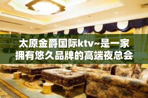 太原金爵国际ktv~是一家拥有悠久品牌的高端夜总会