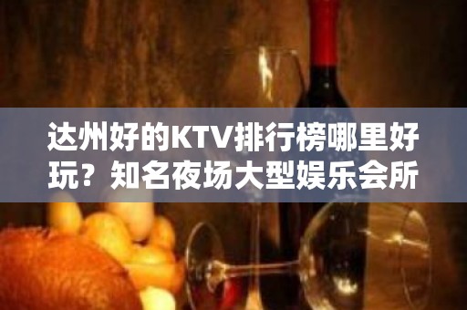 达州好的KTV排行榜哪里好玩？知名夜场大型娱乐会所怎么样？