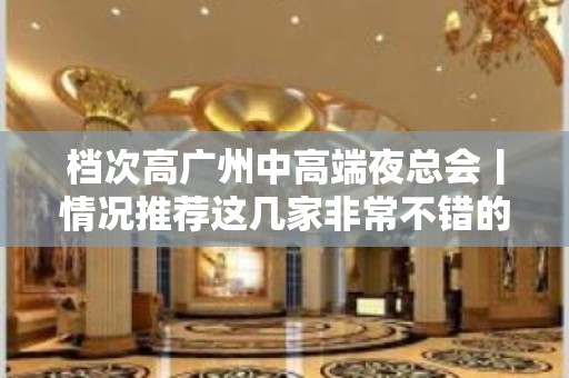 档次高广州中高端夜总会丨情况推荐这几家非常不错的