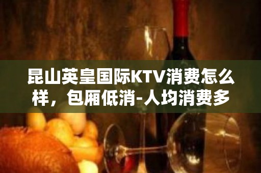 昆山英皇国际KTV消费怎么样，包厢低消-人均消费多少。