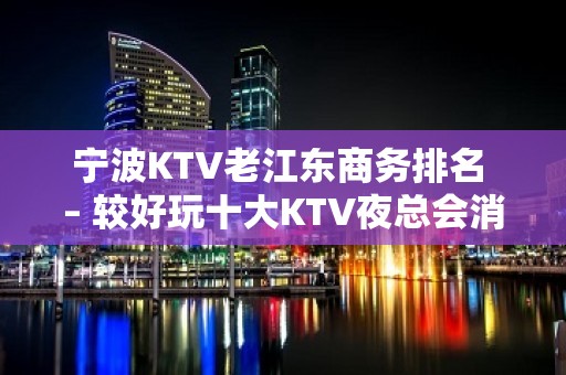 宁波KTV老江东商务排名 – 较好玩十大KTV夜总会消费排名。