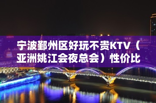 宁波鄞州区好玩不贵KTV（亚洲姚江会夜总会）性价比高。