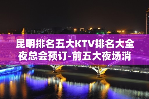 昆明排名五大KTV排名大全夜总会预订-前五大夜场消费介绍