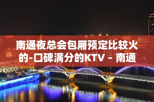 南通夜总会包厢预定比较火的-口碑满分的KTV – 南通崇川KTV排名大全