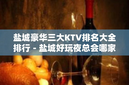 盐城豪华三大KTV排名大全排行－盐城好玩夜总会哪家好？