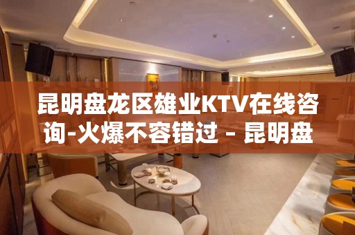 昆明盘龙区雄业KTV在线咨询-火爆不容错过 – 昆明盘龙KTV排名大全