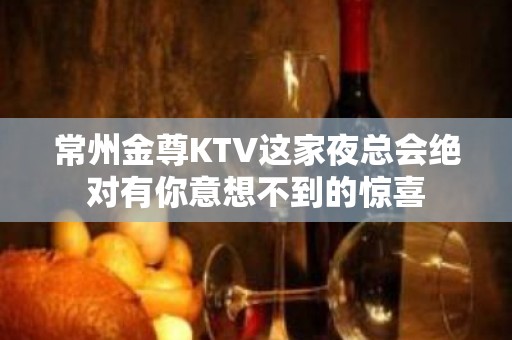 常州金尊KTV这家夜总会绝对有你意想不到的惊喜