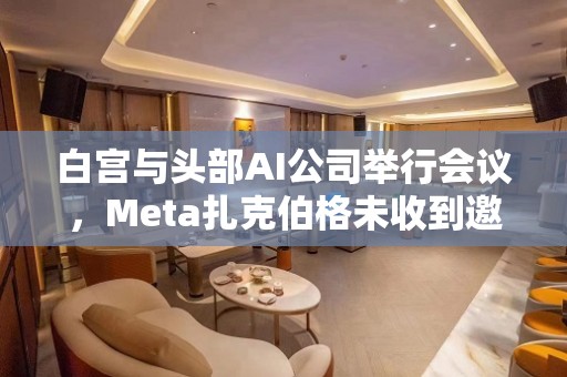 白宫与头部AI公司举行会议，Meta扎克伯格未收到邀请