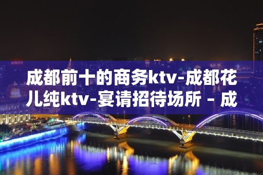 成都前十的商务ktv-成都花儿纯ktv-宴请招待场所 – 成都崇州KTV排名大全