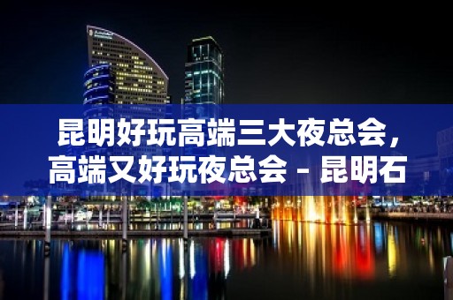 昆明好玩高端三大夜总会，高端又好玩夜总会 – 昆明石林彝族自治县KTV排名大全