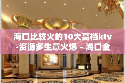 海口比较火的10大高档ktv-资源多生意火爆 – 海口全海口KTV排名大全