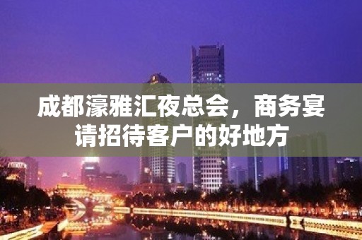 成都濠雅汇夜总会，商务宴请招待客户的好地方