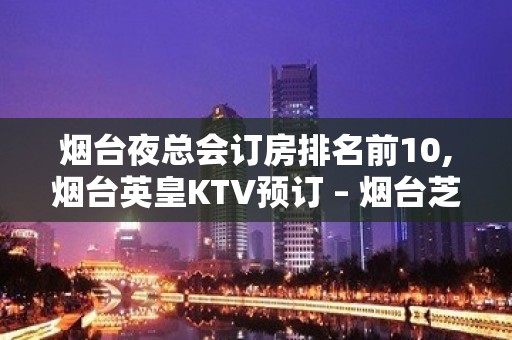 烟台夜总会订房排名前10,烟台英皇KTV预订 – 烟台芝罘KTV排名大全