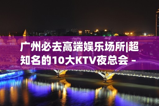 广州必去高端娱乐场所|超知名的10大KTV夜总会 – 广州荔湾KTV排名大全