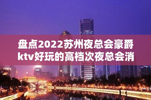 盘点2022苏州夜总会豪爵ktv好玩的高档次夜总会消费情况怎么样