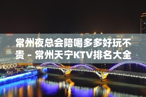 常州夜总会陪喝多多好玩不贵 – 常州天宁KTV排名大全