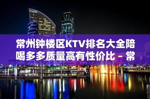 常州钟楼区KTV排名大全陪喝多多质量高有性价比 – 常州钟楼KTV排名大全