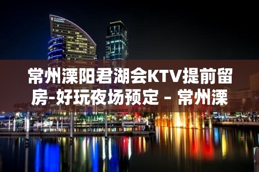 常州溧阳君湖会KTV提前留房-好玩夜场预定 – 常州溧阳KTV排名大全