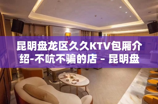 昆明盘龙区久久KTV包厢介绍-不吭不骗的店 – 昆明盘龙KTV排名大全