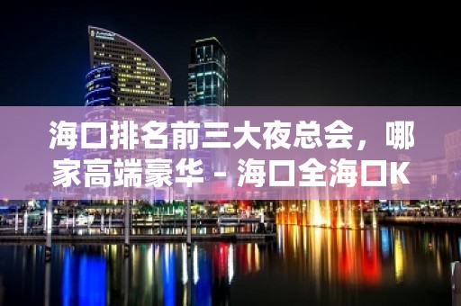 海口排名前三大夜总会，哪家高端豪华 – 海口全海口KTV排名大全