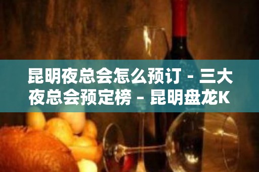 昆明夜总会怎么预订－三大夜总会预定榜 – 昆明盘龙KTV排名大全