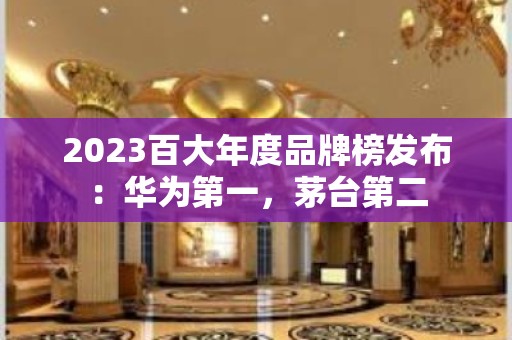 2023百大年度品牌榜发布：华为第一，茅台第二