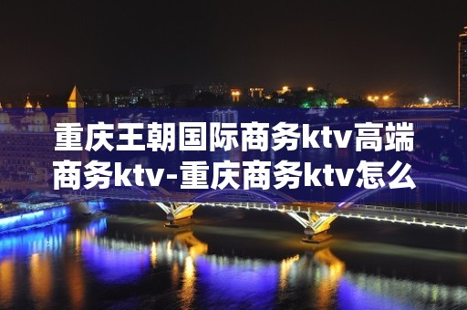 重庆王朝国际商务ktv高端商务ktv-重庆商务ktv怎么预定 – 重庆荣昌KTV排名大全