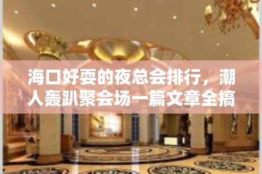 海口好耍的夜总会排行，潮人轰趴聚会场一篇文章全搞定 – 海口全海口KTV排名大全