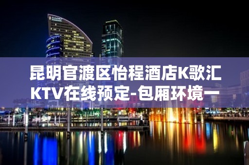 昆明官渡区怡程酒店K歌汇KTV在线预定-包厢环境一览 – 昆明官渡KTV排名大全