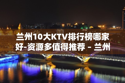 兰州10大KTV排行榜哪家好-资源多值得推荐 – 兰州七里河KTV排名大全