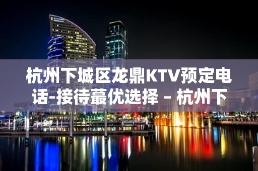 杭州下城区龙鼎KTV预定电话-接待蕞优选择 – 杭州下城KTV排名大全