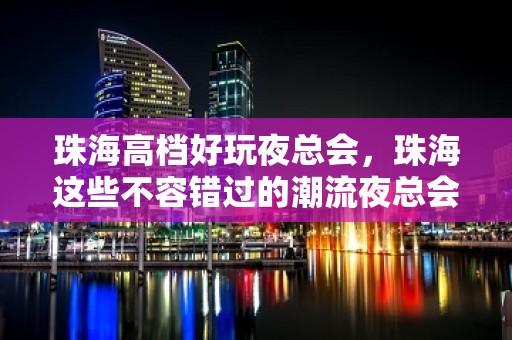 珠海高档好玩夜总会，珠海这些不容错过的潮流夜总会