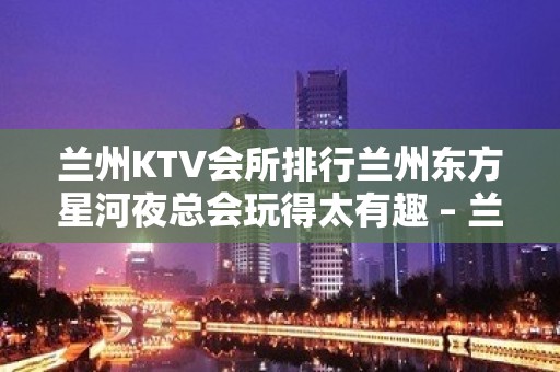 兰州KTV会所排行兰州东方星河夜总会玩得太有趣 – 兰州城关西关什字KTV排名大全