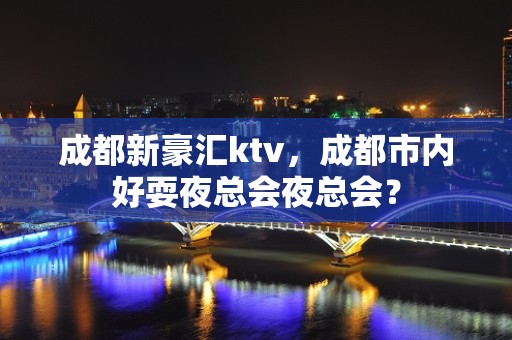 成都新豪汇ktv，成都市内好耍夜总会夜总会？