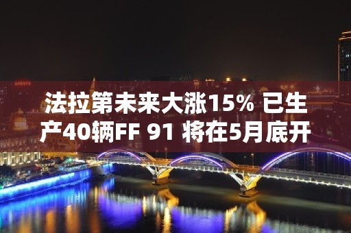 法拉第未来大涨15% 已生产40辆FF 91 将在5月底开启第一阶段交付