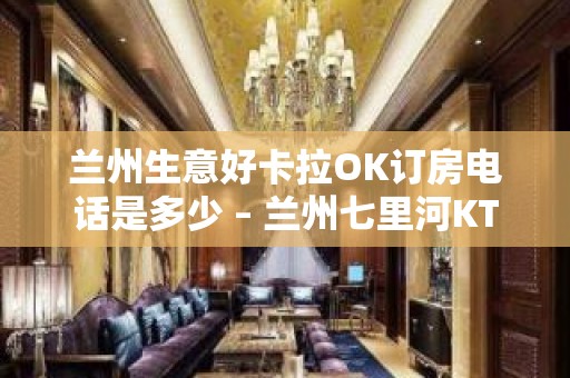 兰州生意好卡拉OK订房电话是多少 – 兰州七里河KTV排名大全