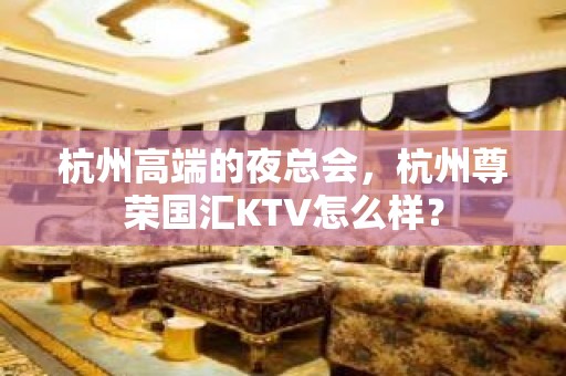 杭州高端的夜总会，杭州尊荣国汇KTV怎么样？