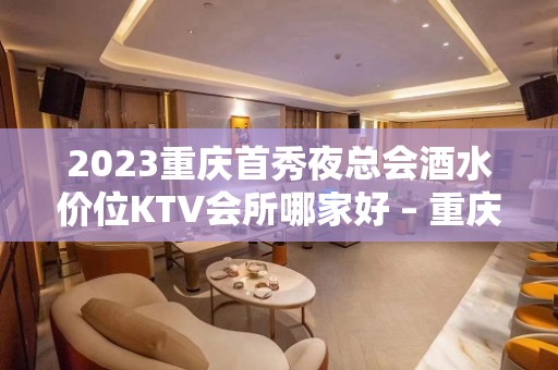 2023重庆首秀夜总会酒水价位KTV会所哪家好 – 重庆涪陵致韩KTV排名大全