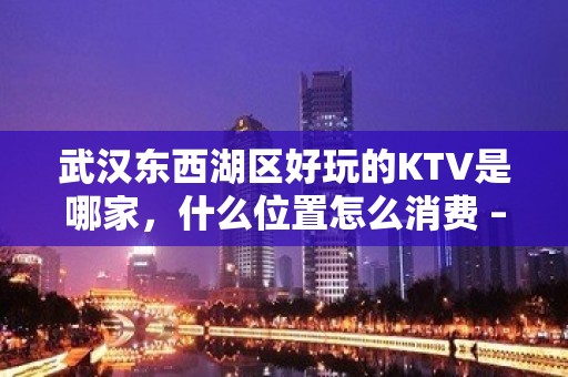 武汉东西湖区好玩的KTV是哪家，什么位置怎么消费 – 武汉东西湖KTV排名大全