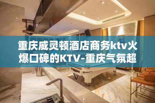 重庆威灵顿酒店商务ktv火爆口碑的KTV-重庆气氛超好的kt – 重庆垫江KTV排名大全