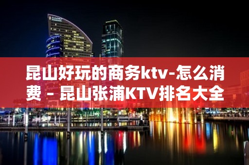 昆山好玩的商务ktv-怎么消费 – 昆山张浦KTV排名大全