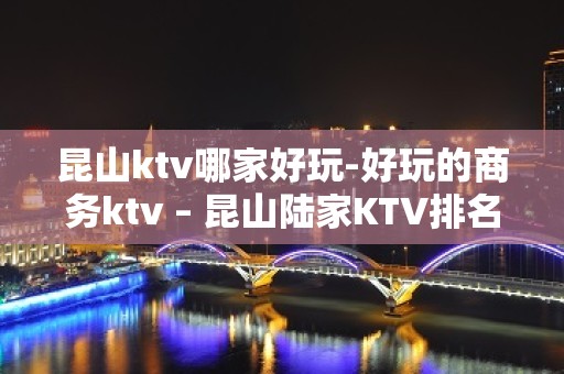 昆山ktv哪家好玩-好玩的商务ktv – 昆山陆家KTV排名大全