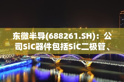 东微半导(688261.SH)：公司SiC器件包括SiC二极管、SiC MOSFET、Si2C MOSFET等器件技术