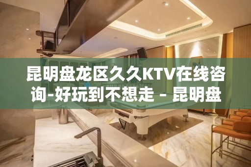 昆明盘龙区久久KTV在线咨询-好玩到不想走 – 昆明盘龙KTV排名大全